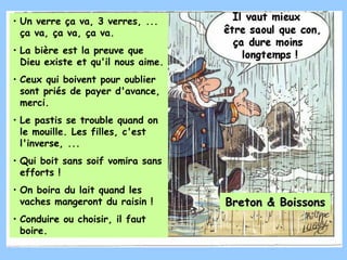• Un verre ça va, 3 verres, ...
  ça va, ça va, ça va.
• La bière est la preuve que
  Dieu existe et qu'il nous aime.
• Ceux qui boivent pour oublier
  sont priés de payer d'avance,
  merci.
• Le pastis se trouble quand on
  le mouille. Les filles, c'est
  l'inverse, ...
• Qui boit sans soif vomira sans
  efforts !
• On boira du lait quand les
  vaches mangeront du raisin !      Breton & Boissons
• Conduire ou choisir, il faut
  boire.
 