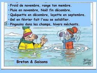• Froid de novembre, range ton membre.
• Pluie en novembre, Noël fin décembre.
• Quéquette en décembre, layette en septembre.
• Gel en février fait l'eau se solidifier.
• Pingouins dans les champs, hivers méchants.




    Breton & Saisons
 