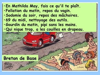 • En Mathilda May, fais ce qu'il te plaît.
• Fellation du matin, repos du vagin.
• Sodomie du soir, repos des mâchoires.
• 69 du midi, nettoyage des outils.
• Gourdin du matin, pipi sans les mains.
• Qui nique trop, a les couilles en drapeau.




Breton de Base
 
