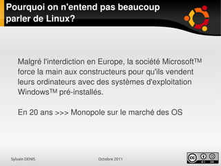 Sylvain DENIS Octobre 2011
Pourquoi on n'entend pas beaucoup
parler de Linux?
Malgré l'interdiction en Europe, la société Microsoft™
force la main aux constructeurs pour qu'ils vendent
leurs ordinateurs avec des systèmes d'exploitation
Windows™ pré-installés.
En 20 ans >>> Monopole sur le marché des OS
 