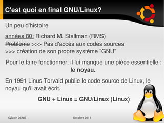 Sylvain DENIS Octobre 2011
C'est quoi en final GNU/Linux?
Un peu d'histoire
années 80: Richard M. Stallman (RMS)
Problème >>> Pas d'accès aux codes sources
>>> création de son propre système ”GNU”
Pour le faire fonctionner, il lui manque une pièce essentielle :
le noyau.
En 1991 Linus Torvald publie le code source de Linux, le
noyau qu'il avait écrit.
GNU + Linux = GNU/Linux (Linux)
 