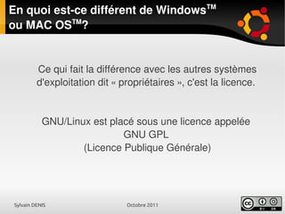 Sylvain DENIS Octobre 2011
En quoi est-ce différent de WindowsTM
ou MAC OSTM
?
Ce qui fait la différence avec les autres systèmes
d'exploitation dit « propriétaires », c'est la licence.
GNU/Linux est placé sous une licence appelée
GNU GPL
(Licence Publique Générale)
 