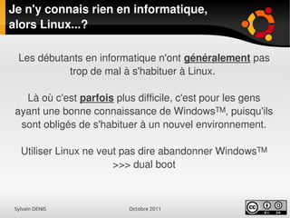 Sylvain DENIS Octobre 2011
Je n'y connais rien en informatique,
alors Linux...?
Les débutants en informatique n'ont généralement pas
trop de mal à s'habituer à Linux.
Là où c'est parfois plus difficile, c'est pour les gens
ayant une bonne connaissance de Windows™, puisqu'ils
sont obligés de s'habituer à un nouvel environnement.
Utiliser Linux ne veut pas dire abandonner Windows™
>>> dual boot
 