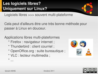 Sylvain DENIS Octobre 2011
Les logiciels libres?
Uniquement sur Linux?
Logiciels libres >>> souvent multi-plateforme
Cela peut d'ailleurs être une très bonne méthode pour
passer à Linux en douceur.
Applications libres multi-plateformes
* Firefox : navigateur internet ;
* Thunderbird : client courriel ;
* OpenOffice.org : suite bureautique ;
* VLC : lecteur multimedia ;
* ...
 