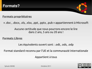 Sylvain DENIS Octobre 2011
Formats?
Formats propriétaires
« .doc , .docx, .xls, .xlsx, .ppt, .pptx, .pub » appartiennent à Microsoft
Aucune certitude que nous pourrons encore le lire
dans 2 ans, 5 ans ou 20 ans !
Formats Libres
Les équivalents ouvert sont : .odt, .ods, .odp
Format standard reconnu par l'UE et la communauté internationale
Appartient à tous
 