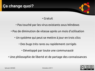 Sylvain DENIS Octobre 2011
Ça change quoi?
●
Gratuit
●
Pas touché par les virus existants sous Windows
●
Pas de diminution de vitesse après un mois d'utilisation
●
Un système qui peut se mettre à jour en trois clics
●
Des bugs très rares ou rapidement corrigés
●
Développé par toute une communauté
●
Une philosophie de liberté et de partage des connaissances
 