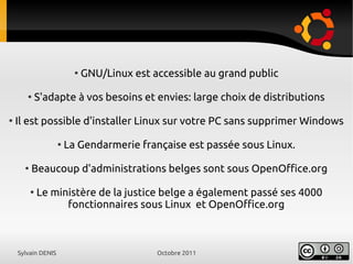 Sylvain DENIS Octobre 2011
●
GNU/Linux est accessible au grand public
●
S'adapte à vos besoins et envies: large choix de distributions
●
Il est possible d'installer Linux sur votre PC sans supprimer Windows
●
La Gendarmerie française est passée sous Linux.
●
Beaucoup d'administrations belges sont sous OpenOffice.org
●
Le ministère de la justice belge a également passé ses 4000
fonctionnaires sous Linux et OpenOffice.org
 