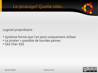 Sylvain DENIS Octobre 2011
Logiciel propriétaire :
➔
Système fermé que l'on peut uniquement utiliser
➔
Le pirater = passible de lourdes peines
➔
$$$ Cher $$$
Le piratage? Quelle idée...
 