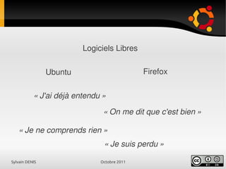 Sylvain DENIS Octobre 2011
Logiciels Libres
Ubuntu Firefox
« J'ai déjà entendu »
« On me dit que c'est bien »
« Je ne comprends rien »
« Je suis perdu »
 
