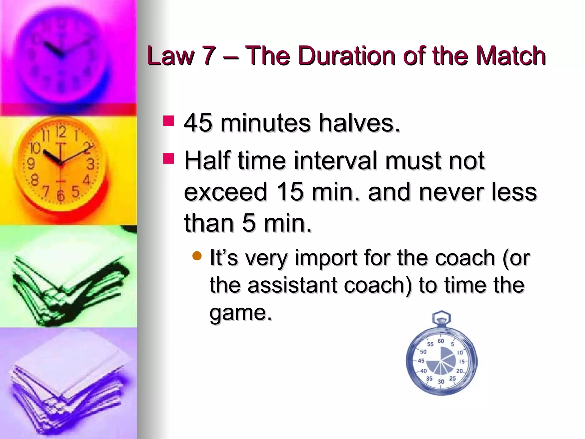 Law 7 – The Duration of the Match 45 minutes halves. Half time interval must not exceed 15 min. and never less than 5 min. It’s very import for the coach (or the assistant coach) to time the game. 