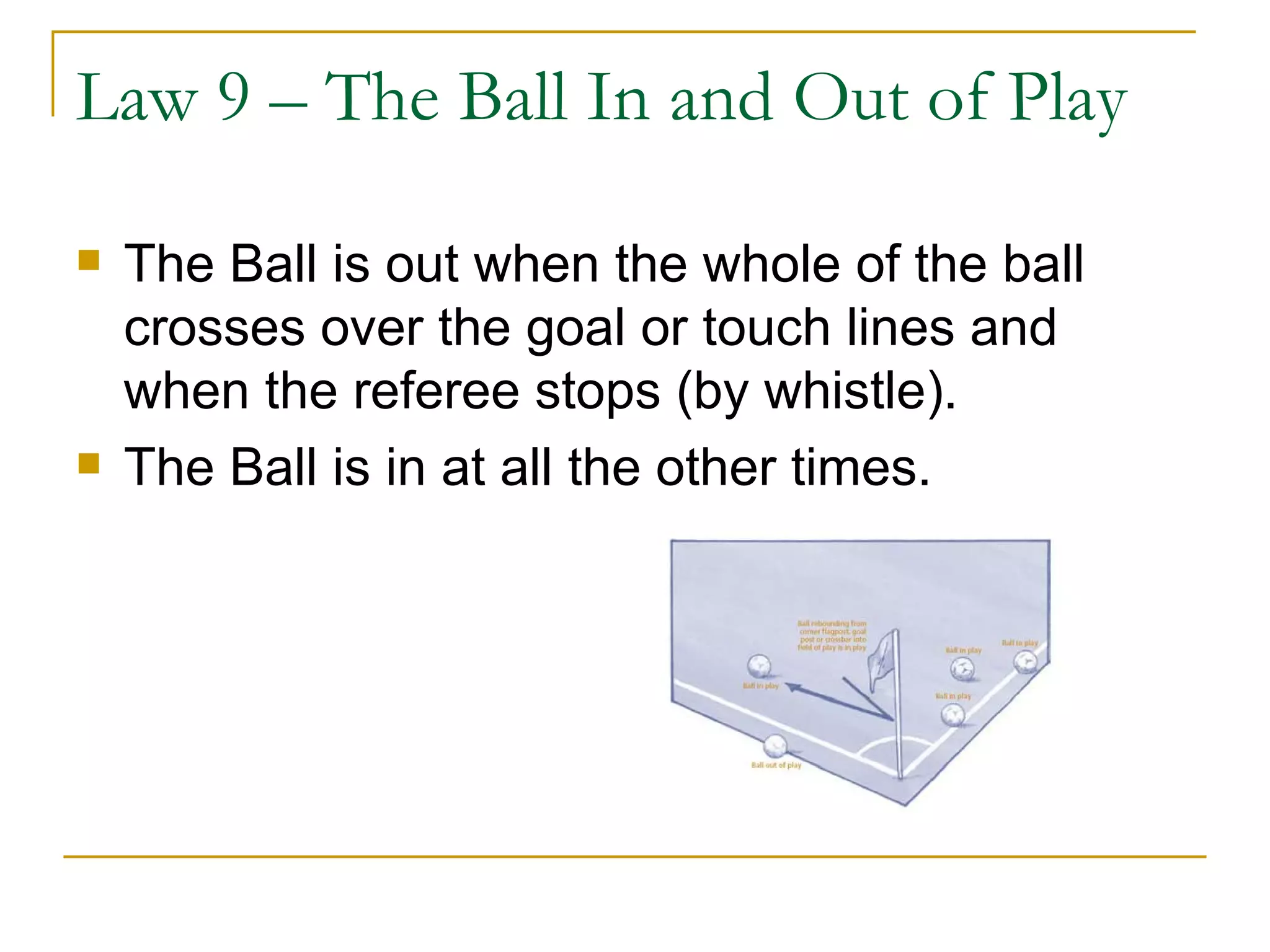 Law 9 – The Ball In and Out of Play The Ball is out when the whole of the ball crosses over the goal or touch lines and when the referee stops (by whistle). The Ball is in at all the other times. 