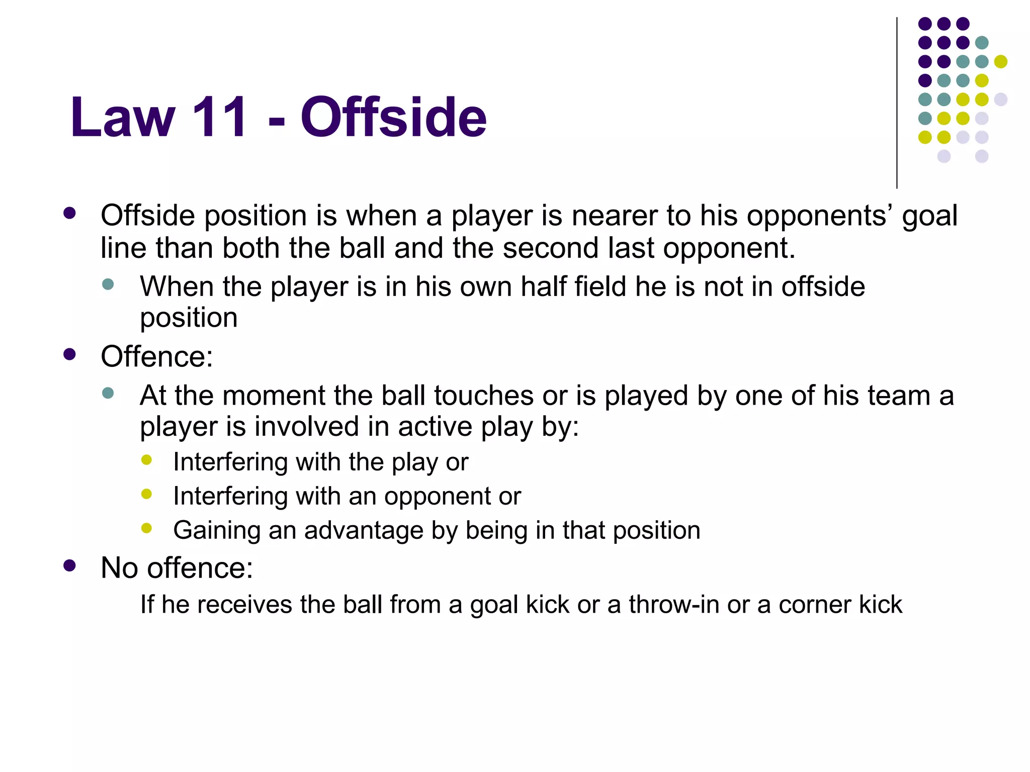 Law 11 - Offside Offside position is when a player is nearer to his opponents’ goal line than both the ball and the second last opponent. When the player is in his own half field he is not in offside position Offence: At the moment the ball touches or is played by one of his team a player is involved in active play by: Interfering with the play or Interfering with an opponent or Gaining an advantage by being in that position No offence: If he receives the ball from a goal kick or a throw-in or a corner kick 