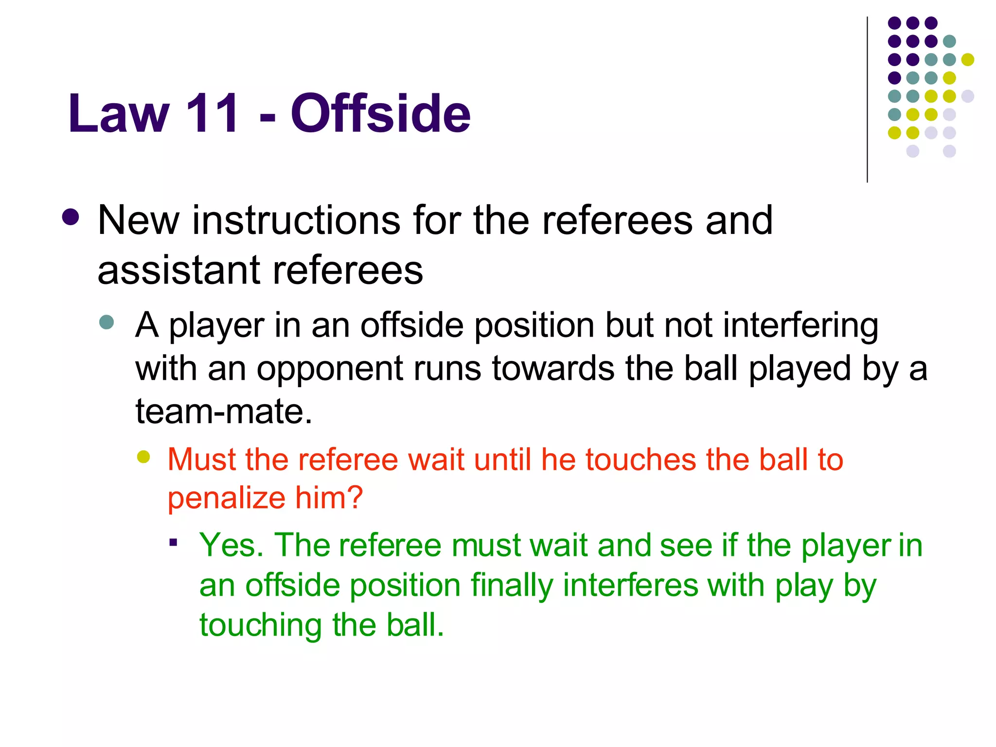 Law 11 - Offside New instructions for the referees and assistant referees A player in an offside position but not interfering with an opponent runs towards the ball played by a team-mate. Must the referee wait until he touches the ball to penalize him? Yes. The referee must wait and see if the player in an offside position finally interferes with play by touching the ball. 
