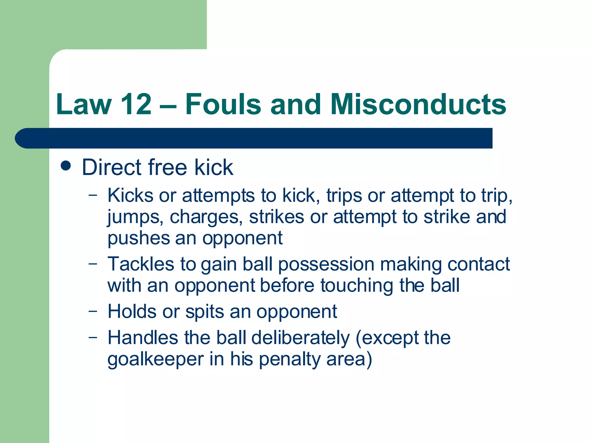 Law 12 – Fouls and Misconducts Direct free kick Kicks or attempts to kick, trips or attempt to trip, jumps, charges, strikes or attempt to strike and pushes an opponent Tackles to gain ball possession making contact with an opponent before touching the ball Holds or spits an opponent Handles the ball deliberately (except the goalkeeper in his penalty area) 
