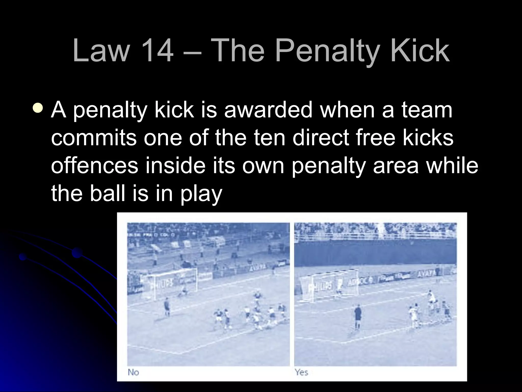 Law 14 – The Penalty Kick A penalty kick is awarded when a team commits one of the ten direct free kicks offences inside its own penalty area while the ball is in play 