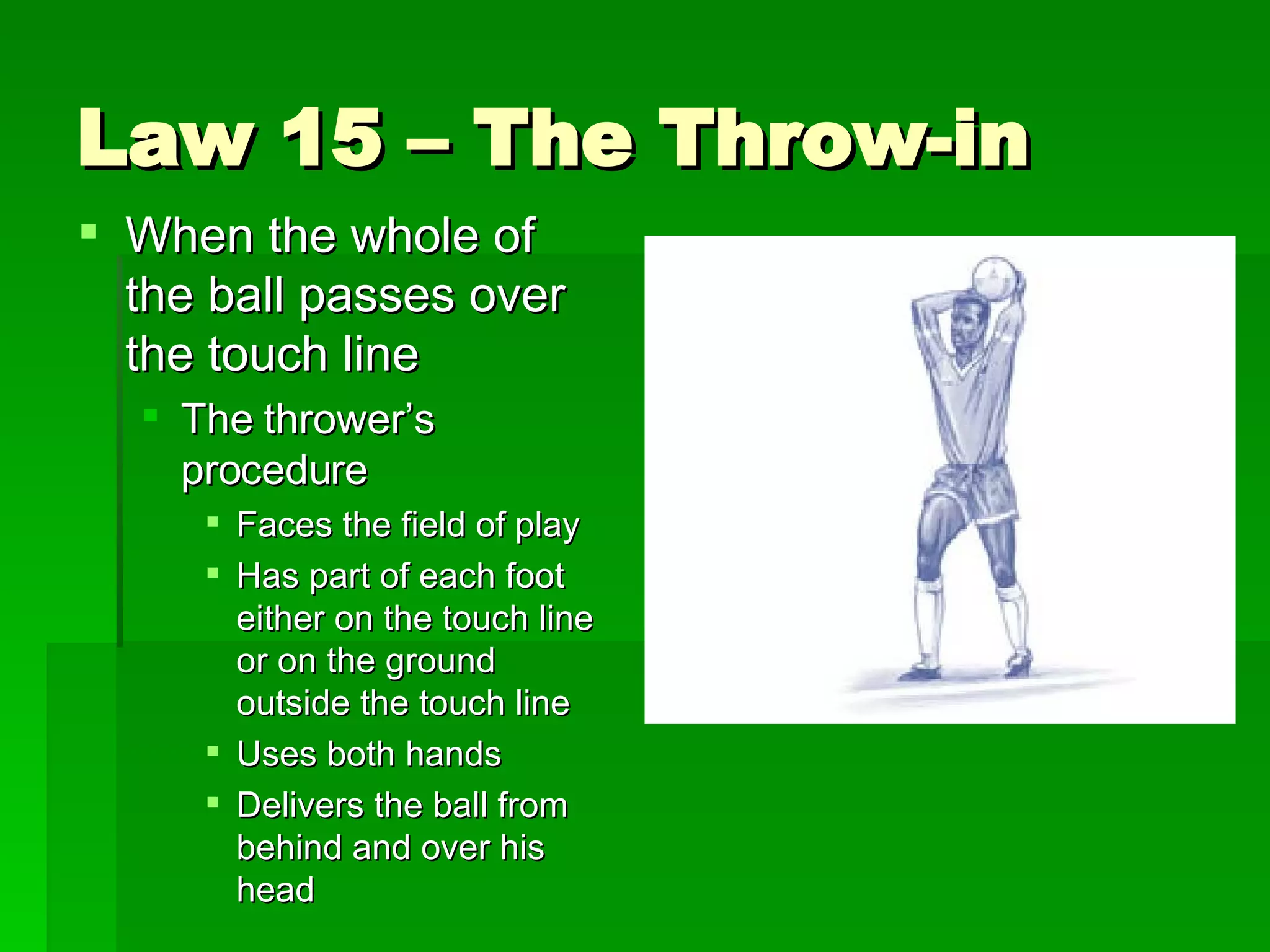 Law 15 – The Throw-in When the whole of the ball passes over the touch line The thrower’s procedure Faces the field of play Has part of each foot either on the touch line or on the ground outside the touch line Uses both hands Delivers the ball from behind and over his head 