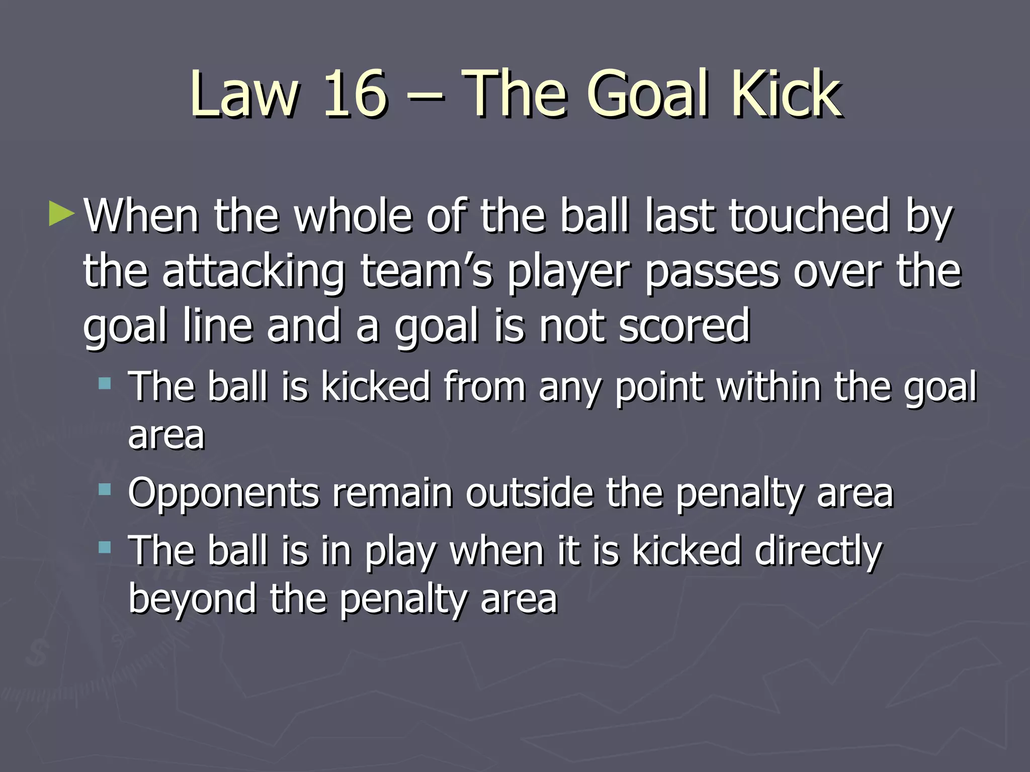 Law 16 – The Goal Kick When the whole of the ball last touched by the attacking team’s player passes over the goal line and a goal is not scored The ball is kicked from any point within the goal area Opponents remain outside the penalty area The ball is in play when it is kicked directly beyond the penalty area 