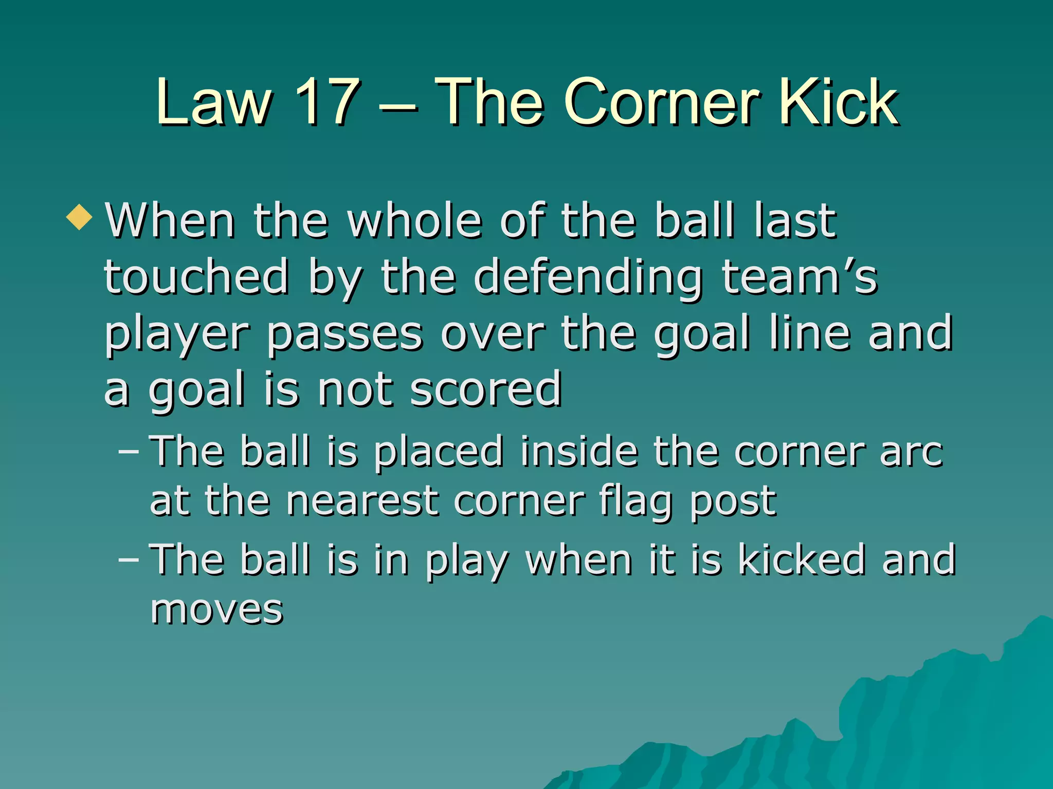 Law 17 – The Corner Kick When the whole of the ball last touched by the defending team’s player passes over the goal line and a goal is not scored The ball is placed inside the corner arc at the nearest corner flag post The ball is in play when it is kicked and moves 