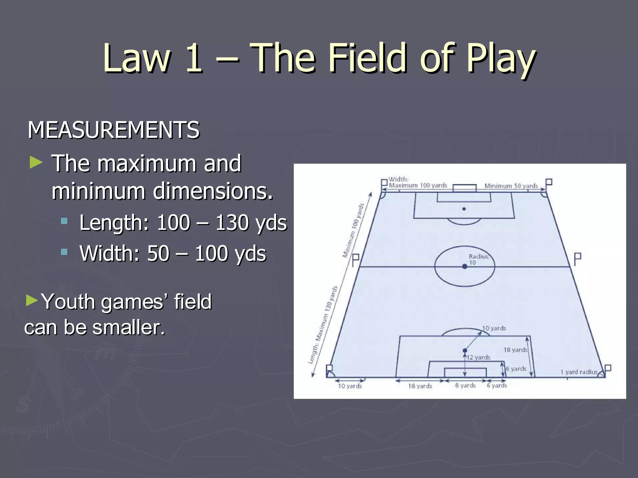 Law 1 – The Field of Play MEASUREMENTS The maximum and minimum dimensions. Length: 100 – 130 yds Width: 50 – 100 yds Youth games’ field can be smaller. 