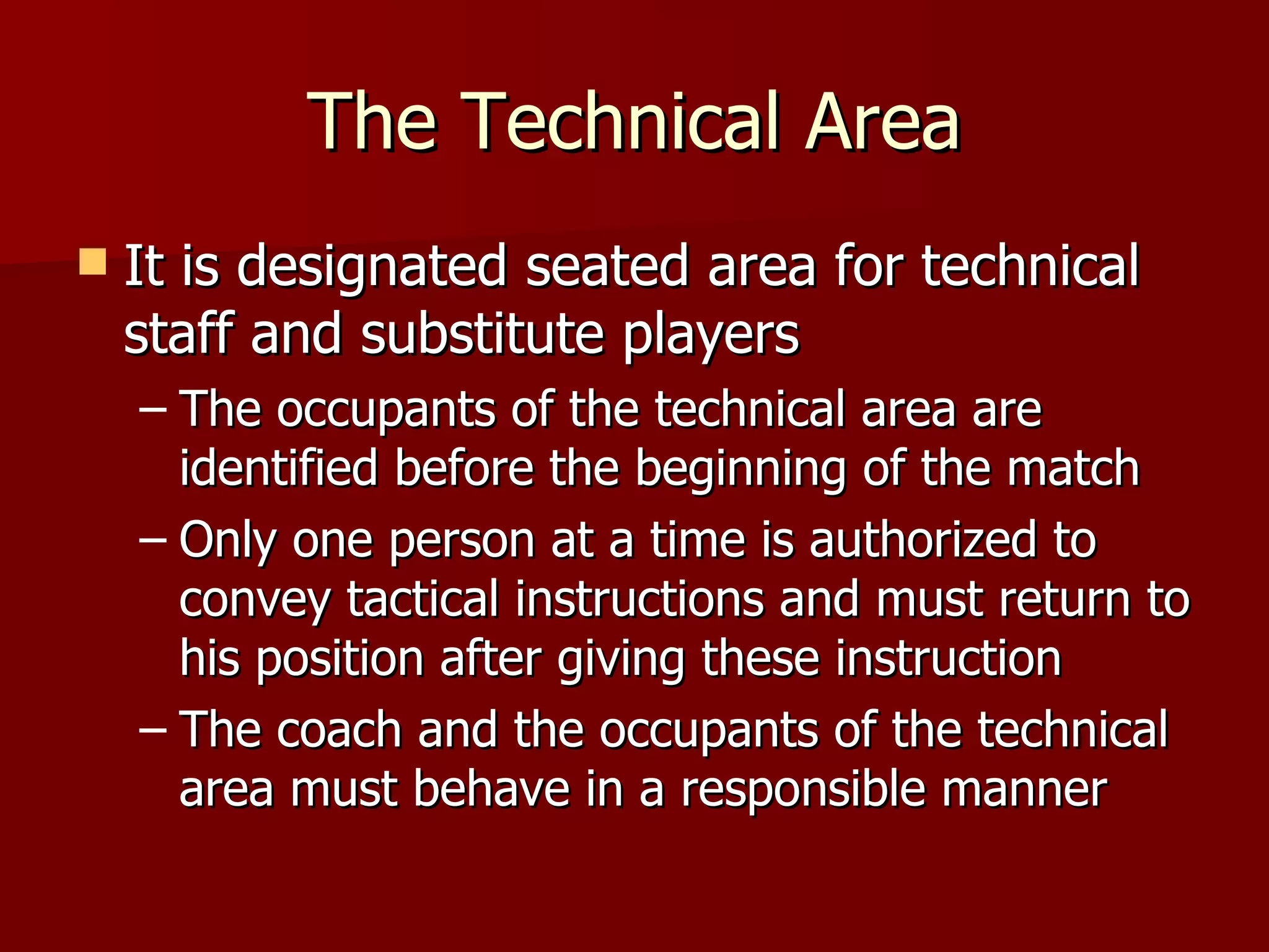 The Technical Area It is designated seated area for technical staff and substitute players The occupants of the technical area are identified before the beginning of the match Only one person at a time is authorized to convey tactical instructions and must return to his position after giving these instruction The coach and the occupants of the technical area must behave in a responsible manner 
