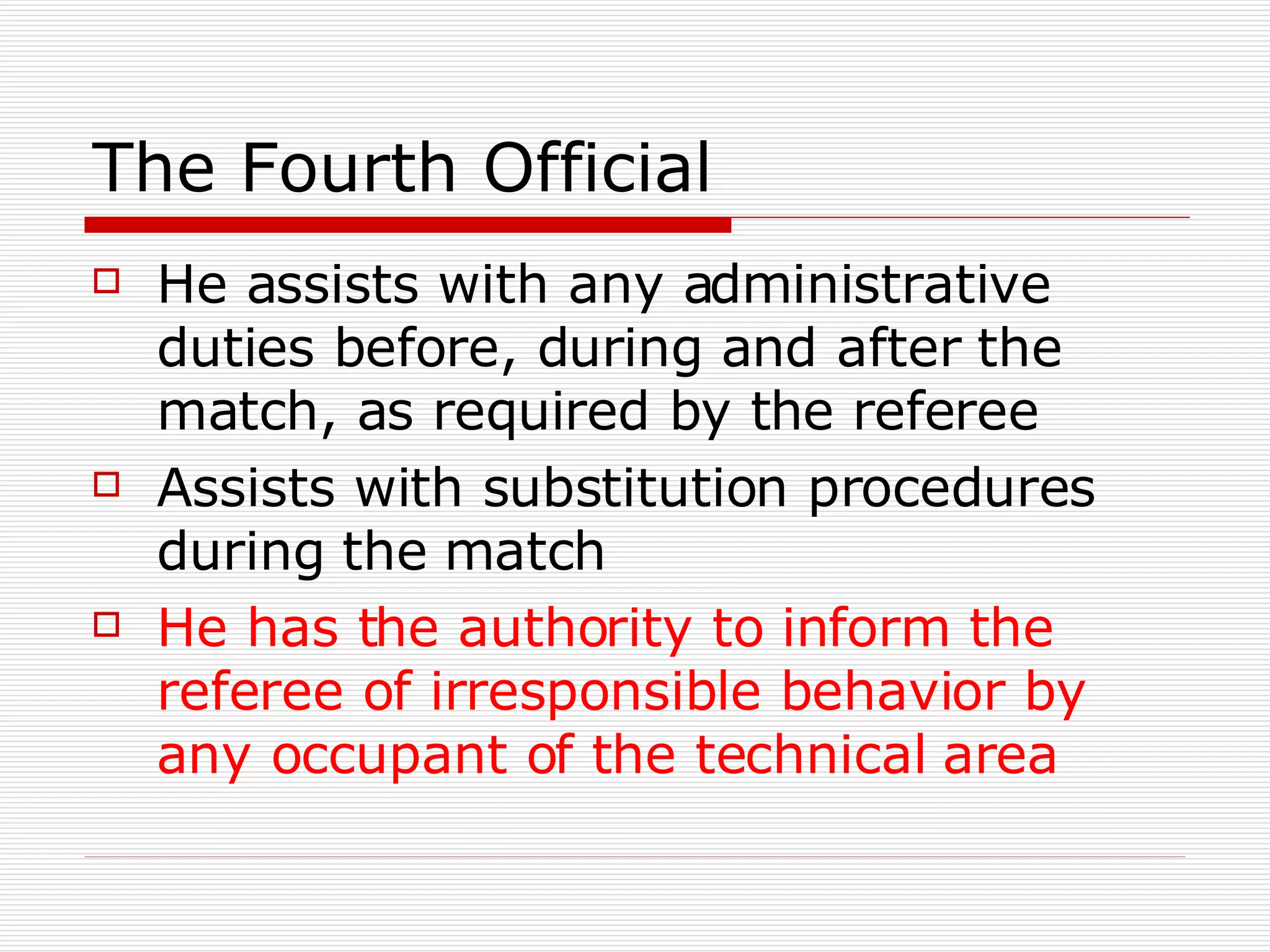 The Fourth Official He assists with any administrative duties before, during and after the match, as required by the referee Assists with substitution procedures during the match He has the authority to inform the referee of irresponsible behavior by any occupant of the technical area 