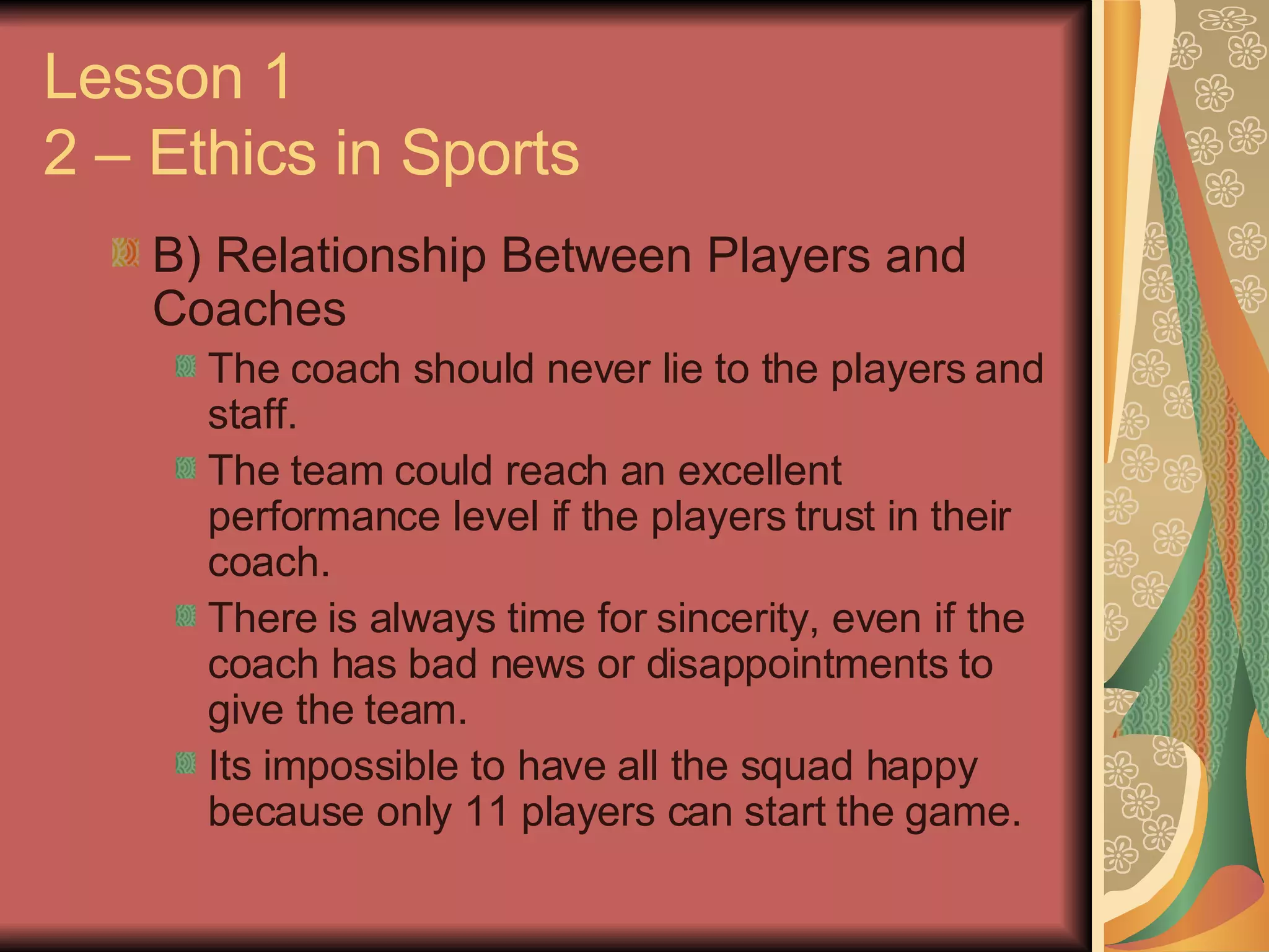 B) Relationship Between Players and Coaches The coach should never lie to the players and staff. The team could reach an excellent performance level if the players trust in their coach. There is always time for sincerity, even if the coach has bad news or disappointments to give the team. Its impossible to have all the squad happy because only 11 players can start the game. Lesson 1 2 – Ethics in Sports 