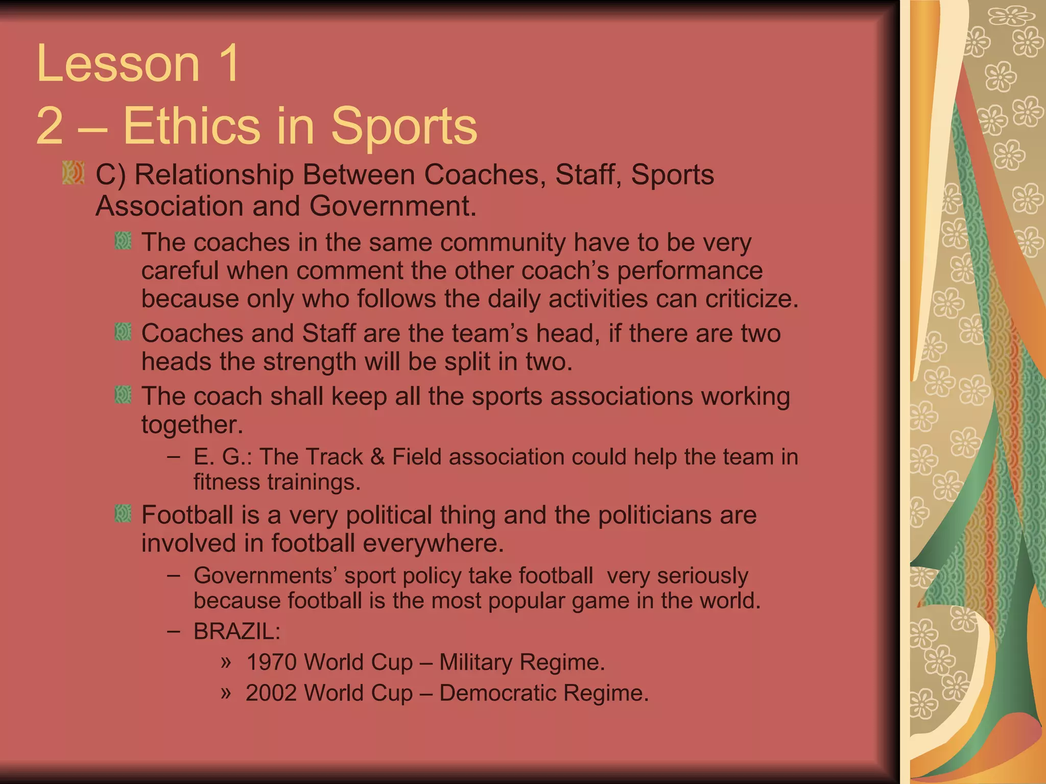 C) Relationship Between Coaches, Staff, Sports Association and Government. The coaches in the same community have to be very careful when comment the other coach’s performance because only who follows the daily activities can criticize. Coaches and Staff are the team’s head, if there are two heads the strength will be split in two. The coach shall keep all the sports associations working together. E. G.: The Track & Field association could help the team in fitness trainings. Football is a very political thing and the politicians are involved in football everywhere. Governments’ sport policy take football  very seriously because football is the most popular game in the world. BRAZIL: 1970 World Cup – Military Regime. 2002 World Cup – Democratic Regime. Lesson 1 2 – Ethics in Sports 
