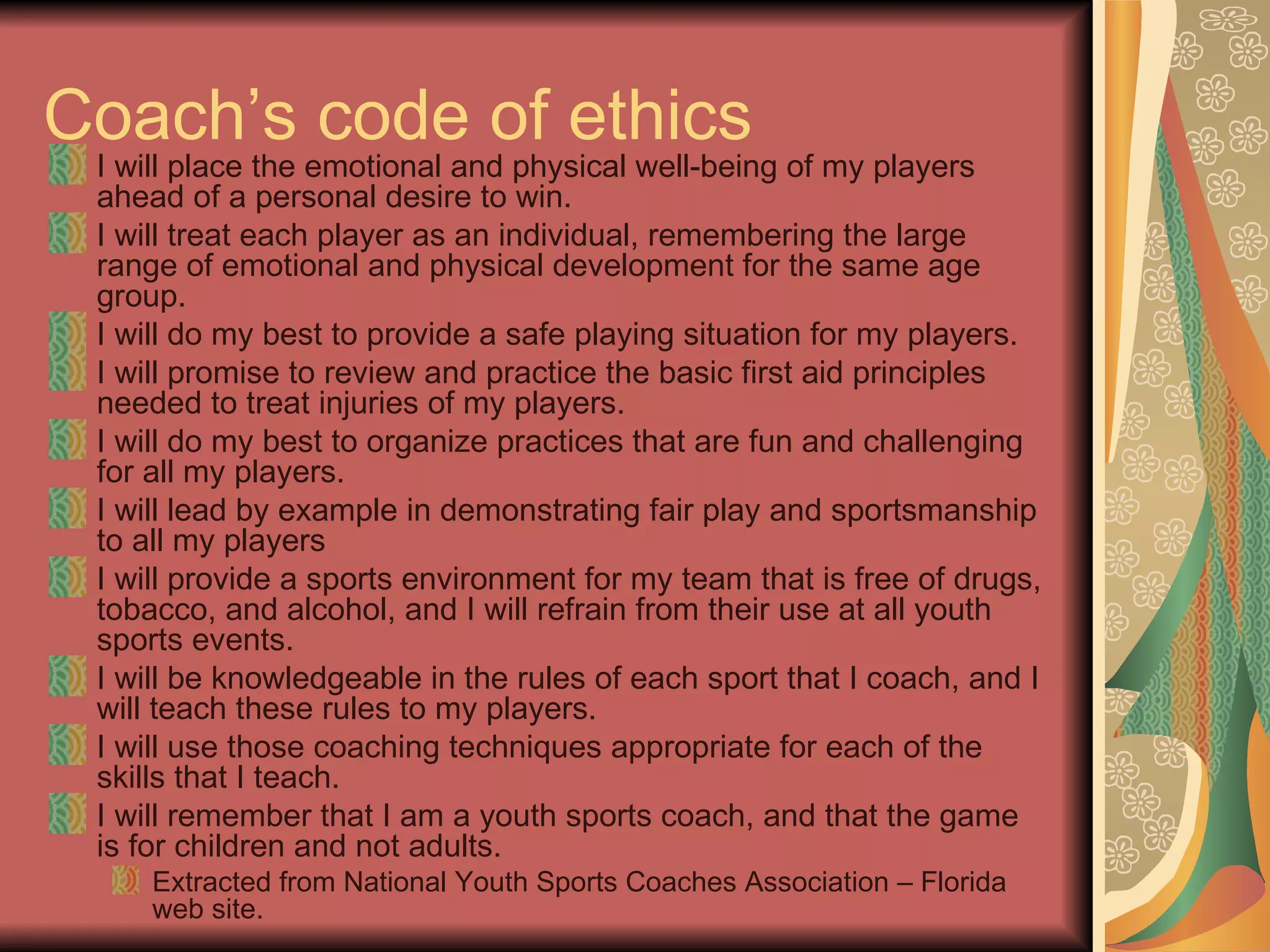 Coach’s code of ethics I will place the emotional and physical well-being of my players ahead of a personal desire to win.  I will treat each player as an individual, remembering the large range of emotional and physical development for the same age group.  I will do my best to provide a safe playing situation for my players.  I will promise to review and practice the basic first aid principles needed to treat injuries of my players.  I will do my best to organize practices that are fun and challenging for all my players.  I will lead by example in demonstrating fair play and sportsmanship to all my players  I will provide a sports environment for my team that is free of drugs, tobacco, and alcohol, and I will refrain from their use at all youth sports events.  I will be knowledgeable in the rules of each sport that I coach, and I will teach these rules to my players.  I will use those coaching techniques appropriate for each of the skills that I teach.  I will remember that I am a youth sports coach, and that the game is for children and not adults.  Extracted from National Youth Sports Coaches Association – Florida web site. 