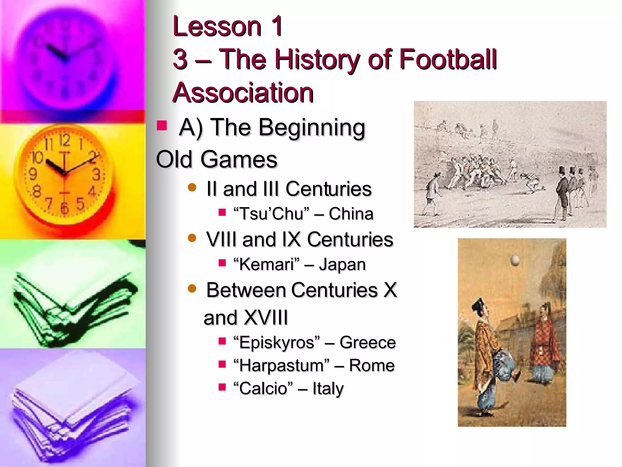 Lesson 1 3 – The History of Football Association A) The Beginning Old Games II and III Centuries “ Tsu’Chu” – China VIII and IX Centuries “ Kemari” – Japan Between Centuries X and XVIII “ Episkyros” – Greece “ Harpastum” – Rome “ Calcio” – Italy 