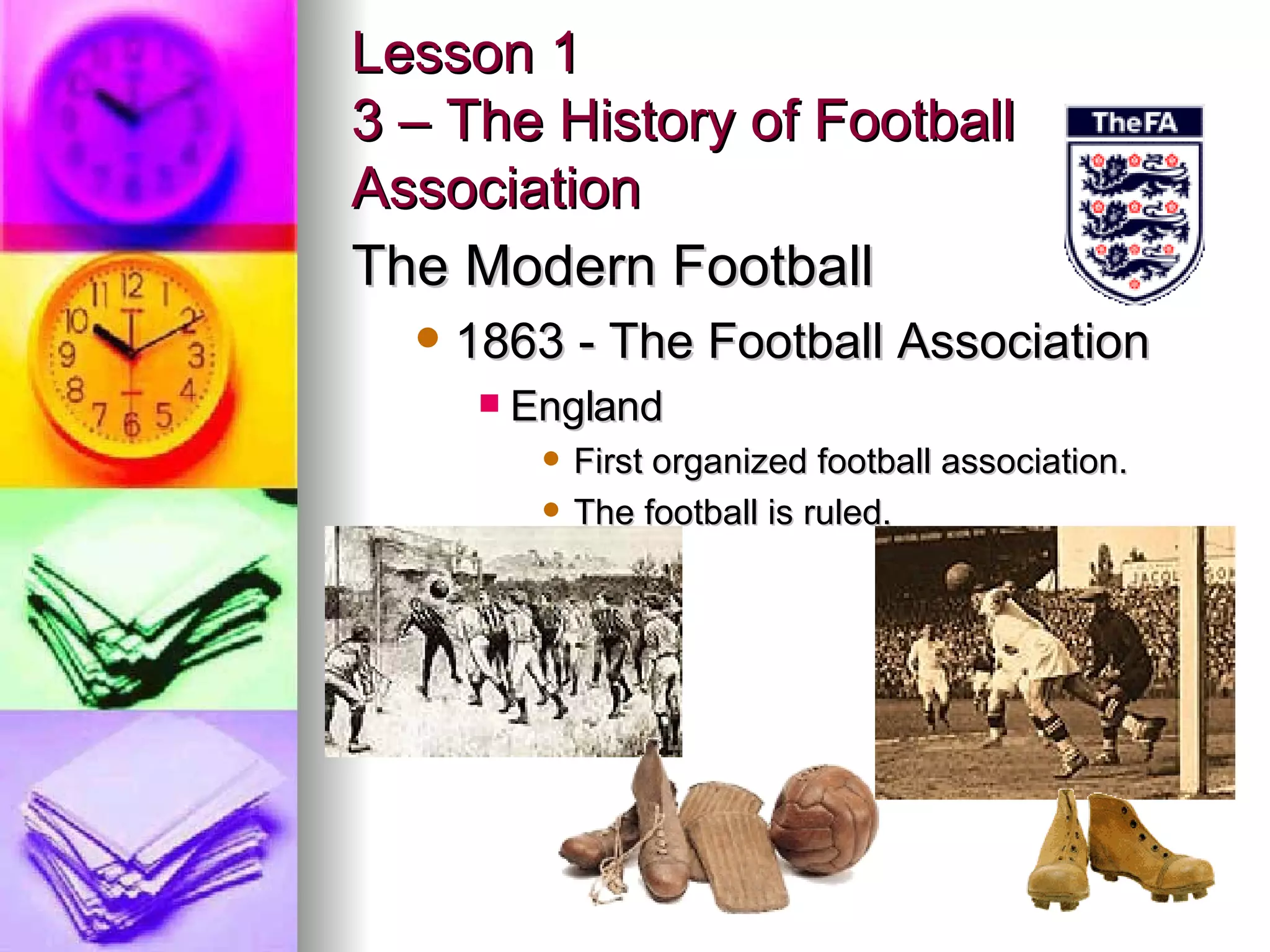 Lesson 1 3 – The History of Football Association The Modern Football 1863 - The Football Association England First organized football association. The football is ruled. 