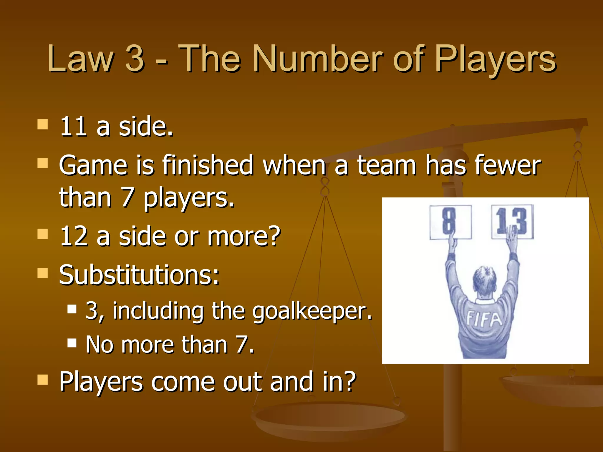 Law 3 - The Number of Players 11 a side. Game is finished when a team has fewer than 7 players. 12 a side or more? Substitutions: 3, including the goalkeeper. No more than 7. Players come out and in? 