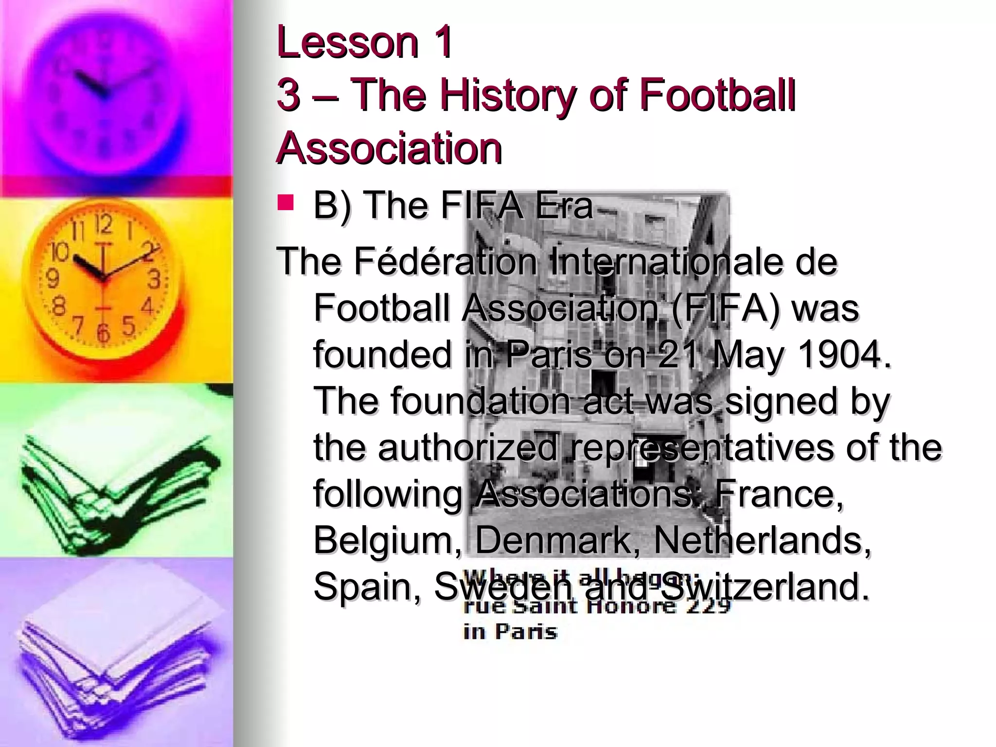 Lesson 1 3 – The History of Football Association B) The FIFA Era The Fédération Internationale de Football Association (FIFA) was founded in Paris on 21 May 1904. The foundation act was signed by the authorized representatives of the following Associations: France, Belgium, Denmark, Netherlands, Spain, Sweden and Switzerland.  