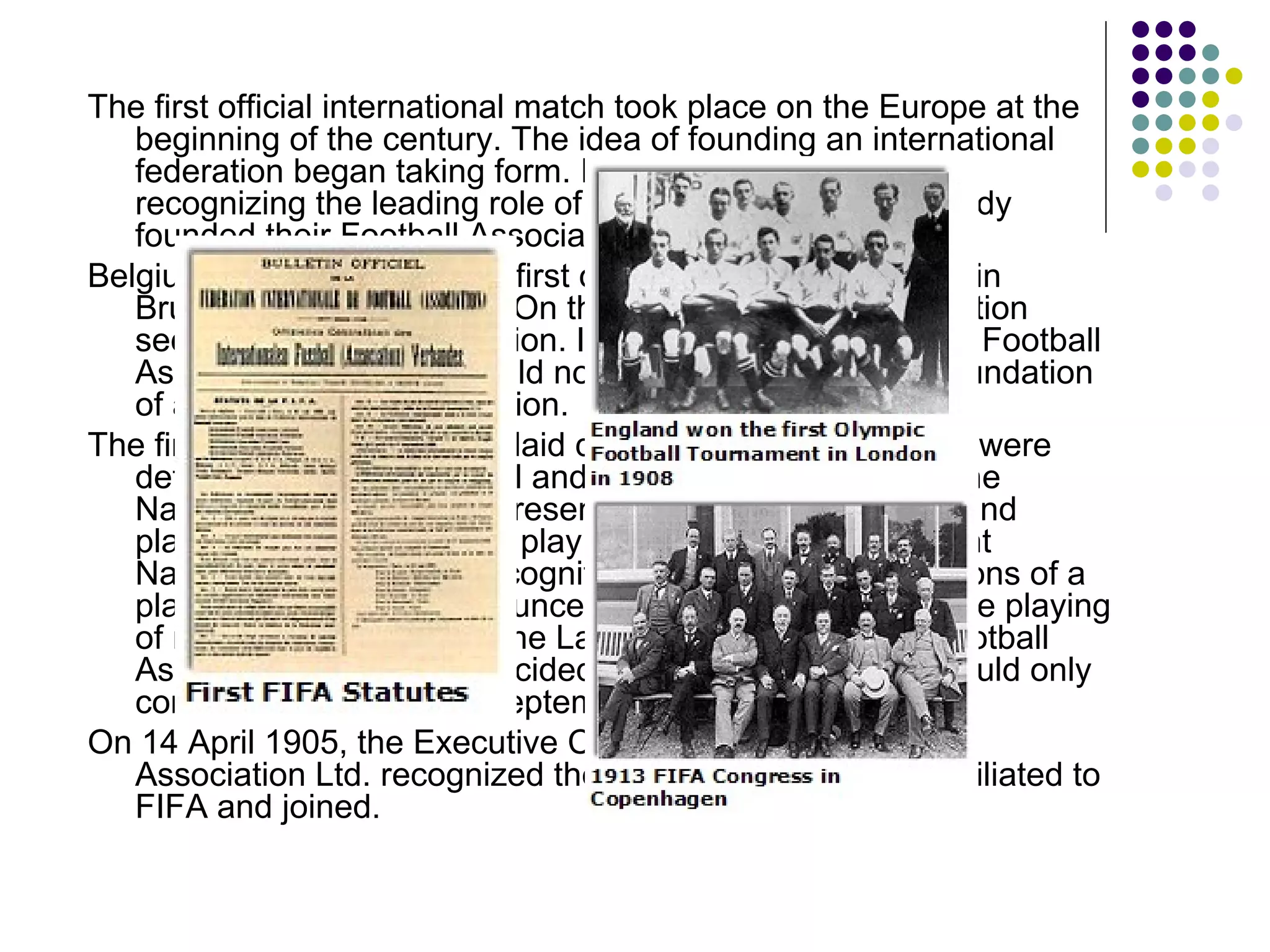 The first official international match took place on the Europe at the beginning of the century. The idea of founding an international federation began taking form. In general, one intended recognizing the leading role of the English who had already founded their Football Association in 1863.  Belgium faced France at the first official international match in Brussels on 1 May 1904. On that occasion, both Association secretaries had a discussion. It was now definite that the Football Association, England would not be participating in the foundation of an international federation. The first FIFA Statutes were laid down. The following points were determined: the reciprocal and exclusive recognition of the National Associations represented and attending; clubs and players were forbidden to play simultaneously for different National Associations; recognition by the other Associations of a player's suspension announced by an Association and the playing of matches according to the Laws of the Game of the Football Association Ltd. It was decided that these regulations would only come into force as of 1 September 1904. On 14 April 1905, the Executive Committee of the Football Association Ltd. recognized the National Associations affiliated to FIFA and joined. 