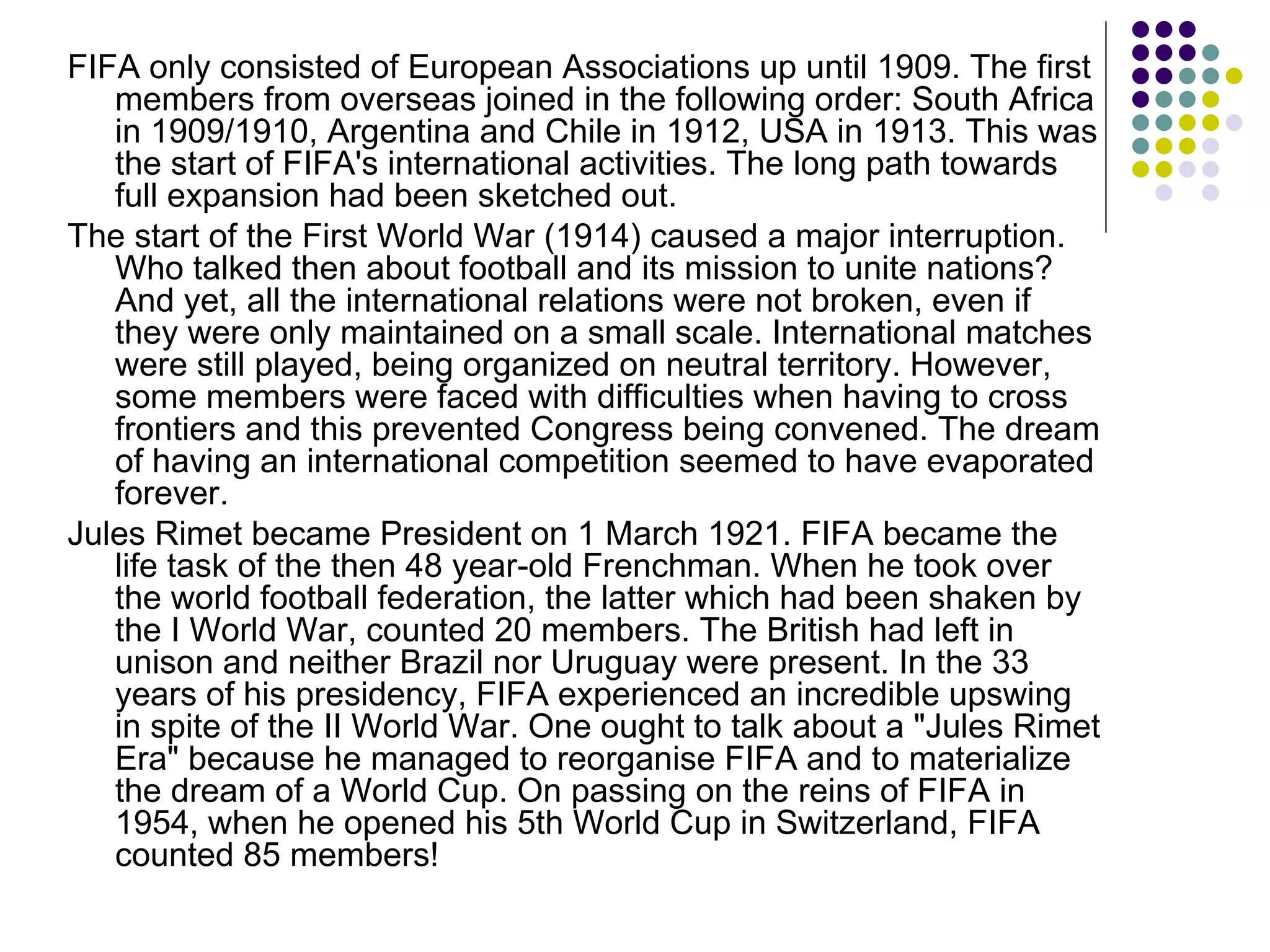 FIFA only consisted of European Associations up until 1909. The first members from overseas joined in the following order: South Africa in 1909/1910, Argentina and Chile in 1912, USA in 1913. This was the start of FIFA's international activities. The long path towards full expansion had been sketched out. The start of the First World War (1914) caused a major interruption. Who talked then about football and its mission to unite nations? And yet, all the international relations were not broken, even if they were only maintained on a small scale. International matches were still played, being organized on neutral territory. However, some members were faced with difficulties when having to cross frontiers and this prevented Congress being convened. The dream of having an international competition seemed to have evaporated forever. Jules Rimet became President on 1 March 1921. FIFA became the life task of the then 48 year-old Frenchman. When he took over the world football federation, the latter which had been shaken by the I World War, counted 20 members. The British had left in unison and neither Brazil nor Uruguay were present. In the 33 years of his presidency, FIFA experienced an incredible upswing in spite of the II World War. One ought to talk about a "Jules Rimet Era" because he managed to reorganise FIFA and to materialize the dream of a World Cup. On passing on the reins of FIFA in 1954, when he opened his 5th World Cup in Switzerland, FIFA counted 85 members! 