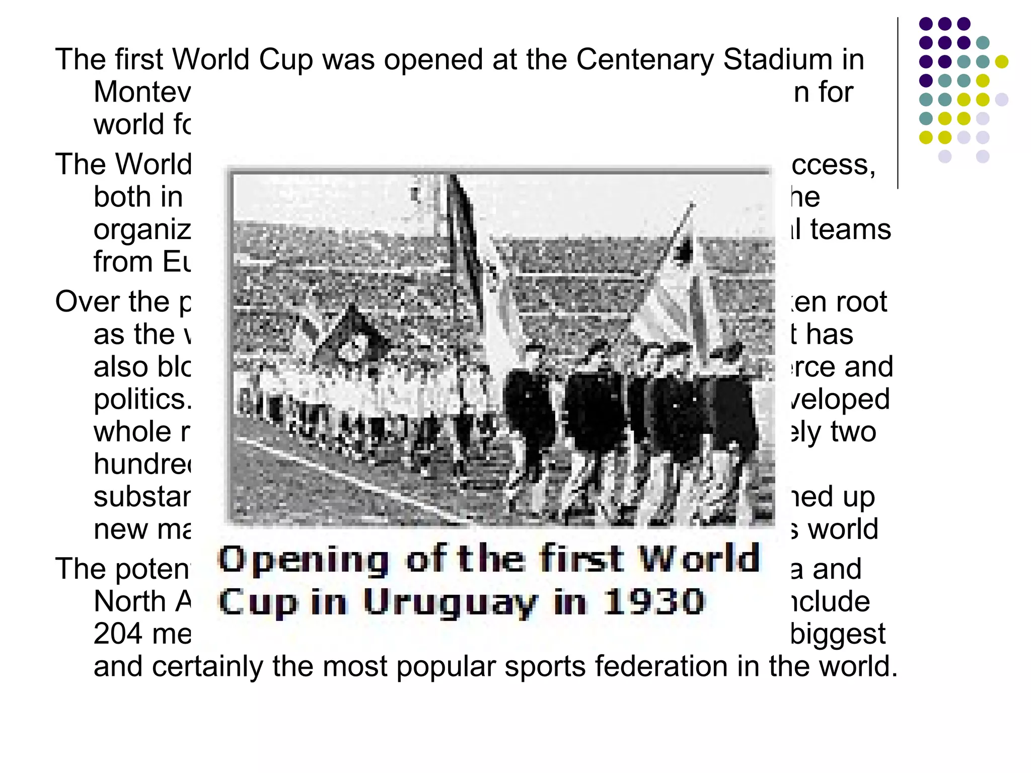 The first World Cup was opened at the Centenary Stadium in Montevideo on 18 July 1930. A new epoch had begun for world football.  The World Cup in Montevideo became a remarkable success, both in a sporting and a financial sense. Of course, the organizers were disappointed since only four national teams from Europe participated. Over the past twenty-five years football has not only taken root as the world's major game in an ephemeral world but has also blossomed in other branches of society, commerce and politics. Football, more than any other factor, has enveloped whole regions, people and nations. With approximately two hundred million active players it now constitutes a substantial chunk of the leisure industry, having opened up new markets for itself and for the rest of the business world The potential has yet to be exhausted, especially in Asia and North America. As of mid-2000, FIFA has grown to include 204 member associations, thus making it one of the biggest and certainly the most popular sports federation in the world. 