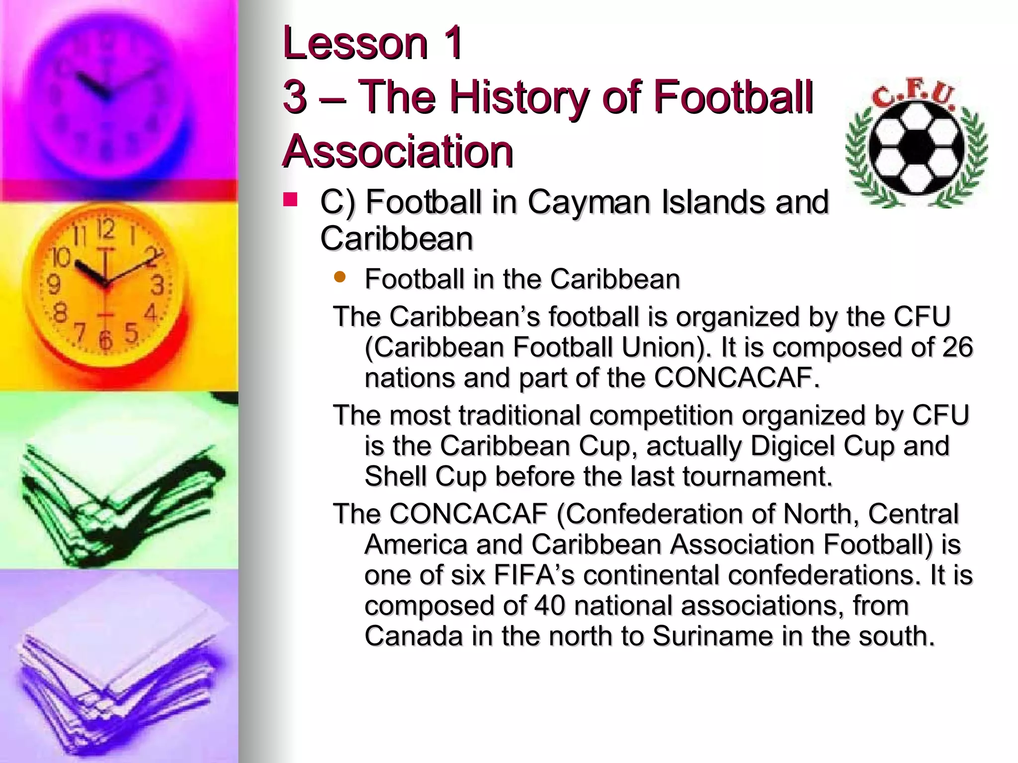 Lesson 1 3 – The History of Football Association C) Football in Cayman Islands and Caribbean Football in the Caribbean The Caribbean’s football is organized by the CFU (Caribbean Football Union). It is composed of 26 nations and part of the CONCACAF. The most traditional competition organized by CFU is the Caribbean Cup, actually Digicel Cup and Shell Cup before the last tournament. The CONCACAF (Confederation of North, Central America and Caribbean Association Football) is one of six FIFA’s continental confederations. It is composed of 40 national associations, from Canada in the north to Suriname in the south. 