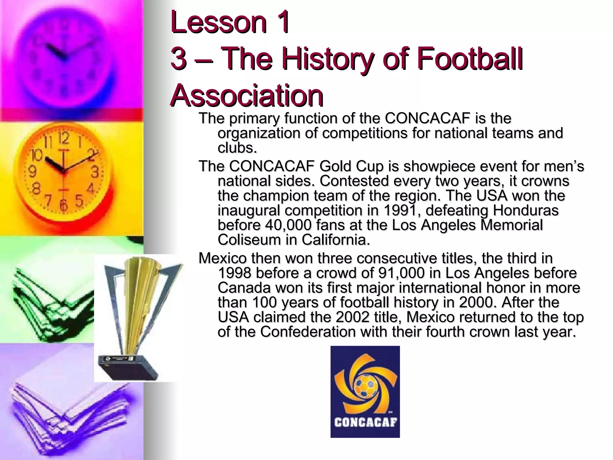 The primary function of the CONCACAF is the organization of competitions for national teams and clubs. The CONCACAF Gold Cup is showpiece event for men’s national sides. Contested every two years, it crowns the champion team of the region. The USA won the inaugural competition in 1991, defeating Honduras before 40,000 fans at the Los Angeles Memorial Coliseum in California. Mexico then won three consecutive titles, the third in 1998 before a crowd of 91,000 in Los Angeles before Canada won its first major international honor in more than 100 years of football history in 2000. After the USA claimed the 2002 title, Mexico returned to the top of the Confederation with their fourth crown last year. Lesson 1 3 – The History of Football Association 