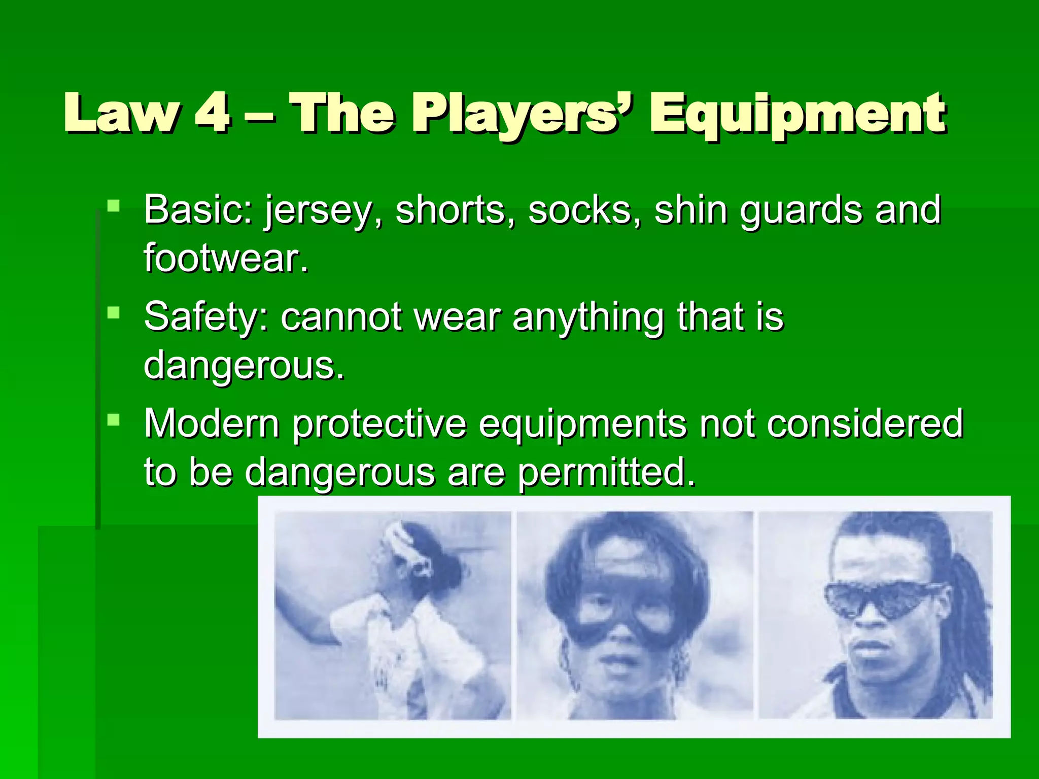 Law 4 – The Players’ Equipment Basic: jersey, shorts, socks, shin guards and footwear. Safety: cannot wear anything that is dangerous. Modern protective equipments not considered to be dangerous are permitted. 