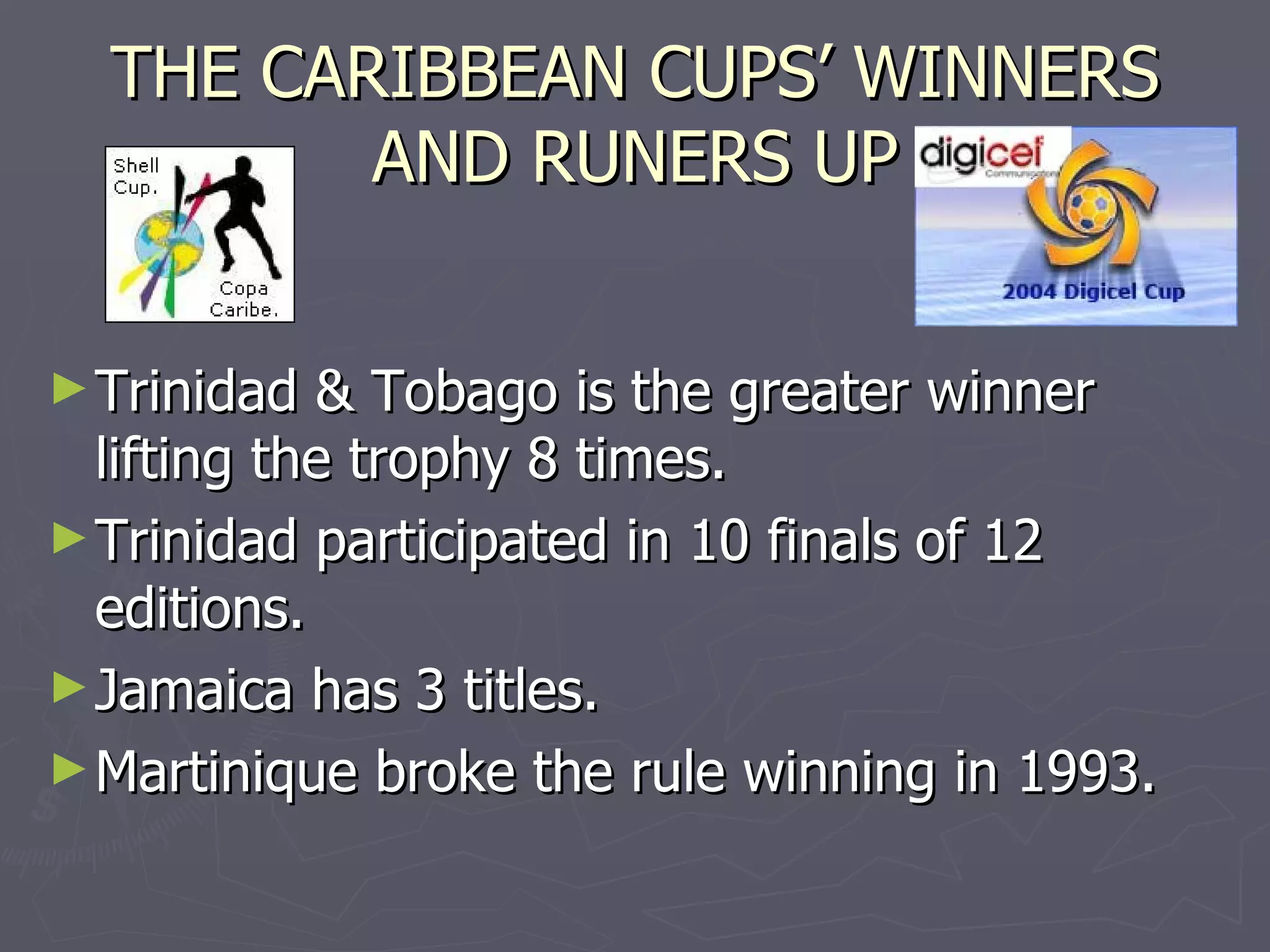 THE CARIBBEAN CUPS’ WINNERS AND RUNERS UP Trinidad & Tobago is the greater winner  lifting the trophy 8 times. Trinidad participated in 10 finals of 12 editions. Jamaica has 3 titles. Martinique broke the rule winning in 1993. 