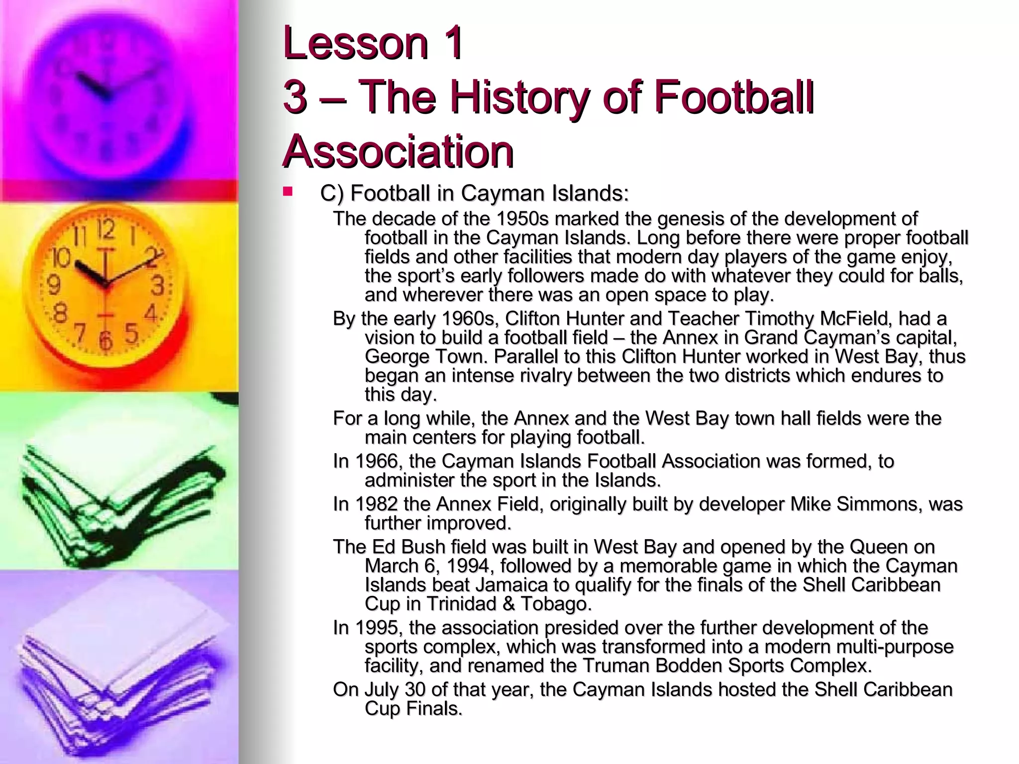 Lesson 1 3 – The History of Football Association C) Football in Cayman Islands: The decade of the 1950s marked the genesis of the development of football in the Cayman Islands. Long before there were proper football fields and other facilities that modern day players of the game enjoy, the sport’s early followers made do with whatever they could for balls, and wherever there was an open space to play. By the early 1960s, Clifton Hunter and Teacher Timothy McField, had a vision to build a football field – the Annex in Grand Cayman’s capital, George Town. Parallel to this Clifton Hunter worked in West Bay, thus began an intense rivalry between the two districts which endures to this day. For a long while, the Annex and the West Bay town hall fields were the main centers for playing football.  In 1966, the Cayman Islands Football Association was formed, to administer the sport in the Islands. In 1982 the Annex Field, originally built by developer Mike Simmons, was further improved. The Ed Bush field was built in West Bay and opened by the Queen on March 6, 1994, followed by a memorable game in which the Cayman Islands beat Jamaica to qualify for the finals of the Shell Caribbean Cup in Trinidad & Tobago. In 1995, the association presided over the further development of the sports complex, which was transformed into a modern multi-purpose facility, and renamed the Truman Bodden Sports Complex. On July 30 of that year, the Cayman Islands hosted the Shell Caribbean Cup Finals. 