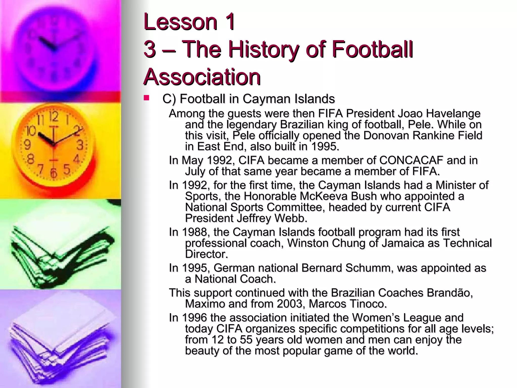 Lesson 1 3 – The History of Football Association C) Football in Cayman Islands Among the guests were then FIFA President Joao Havelange and the legendary Brazilian king of football, Pele. While on this visit, Pele officially opened the Donovan Rankine Field in East End, also built in 1995. In May 1992, CIFA became a member of CONCACAF and in July of that same year became a member of FIFA. In 1992, for the first time, the Cayman Islands had a Minister of Sports, the Honorable McKeeva Bush who appointed a National Sports Committee, headed by current CIFA President Jeffrey Webb. In 1988, the Cayman Islands football program had its first professional coach, Winston Chung of Jamaica as Technical Director. In 1995, German national Bernard Schumm, was appointed as a National Coach. This support continued with the Brazilian Coaches Brandão, Maximo and from 2003, Marcos Tinoco. In 1996 the association initiated the Women’s League and today CIFA organizes specific competitions for all age levels; from 12 to 55 years old women and men can enjoy the beauty of the most popular game of the world. 