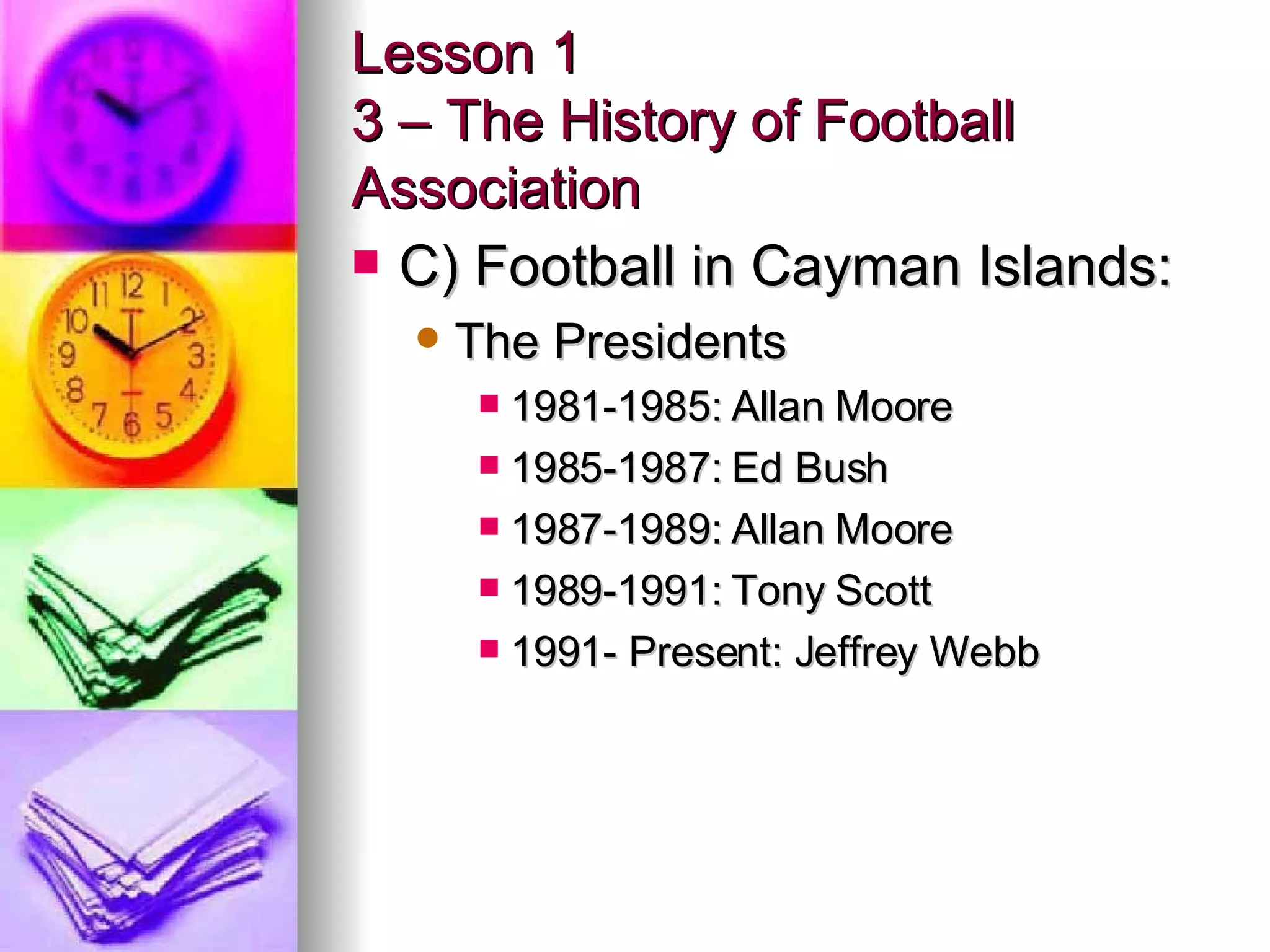 Lesson 1 3 – The History of Football Association C) Football in Cayman Islands: The Presidents 1981-1985: Allan Moore 1985-1987: Ed Bush 1987-1989: Allan Moore 1989-1991: Tony Scott 1991- Present: Jeffrey Webb 