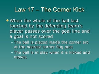 Law 17 – The Corner Kick <ul><li>When the whole of the ball last touched by the defending team’s player passes over the go...