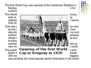<ul><li>The first World Cup was opened at the Centenary Stadium in Montevideo on 18 July 1930. A new epoch had begun for w...