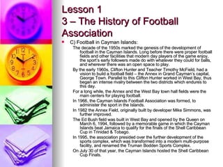 Lesson 1 3 – The History of Football Association <ul><li>C) Football in Cayman Islands: </li></ul><ul><ul><li>The decade o...