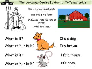 The Language Centre La Garita ToTs materials
This is farmer MacDonald
and this is his farm
Old MacDonald has lots of
animals.
What are they?
What is it? It’s a dog.
What colour is it? It’s brown.
What is it?
What colour is it?
It’s a mouse.
It’s grey.
 