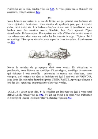 l'intérieur de la tour, rendez-vous au 535. Si vous parvenez à éliminer les
assassins, rendez-vous au 226.
531
Vous hésitez un instant à la vue de l'épée, ce qui permet aux barbares de
vous rejoindre. Lentement, vous reculez de quelques pas, prêt à vendre
chère ment votre vie. Les barbares s'arrêtent à leur tour et brandissent leurs
haches avec des sourires cruels. Soudain, l'un d'eux aperçoit l'épée
abandonnée. Il s'en empare. Une épaisse muraille s'élève alors entre vous et
vos adversaires, dont vous entendez les hurlements de rage. L'épée a libéré
un sortilège ! Sans plus attendre, vous repartez dans le couloir. Rendez-vous
au 503.
532
Notez le numéro du paragraphe d'où vous venez. En déroulant le
parchemin, vous libérez un sortilège d'Apocalypse, sortilège dévastateur
qui échappe à tout contrôle ; quiconque se trouve aux alentours, vous
compris, doit obtenir un résultat inférieur ou égal à son total de POUVOIR,
avec deux dés sous peine de perdre 8 points d'ENDURANCE. Après que chacun a
jeté les dés, retournez au paragraphe d'où vous veniez.
533
VOLEUR : Jetez deux dés. Si le résultat est inférieur ou égal à votre total
d'HABILETÉ, rendez-vous au 102. S'il est supérieur à ce total, vous trébuchez
et votre pied touche le sol de l'alcôve. Rendez-vous au 372.
 