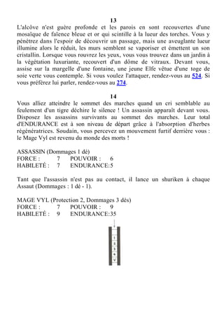13
L'alcôve n'est guère profonde et les parois en sont recouvertes d'une
mosaïque de faïence bleue et or qui scintille à la lueur des torches. Vous y
pénétrez dans l'espoir de découvrir un passage, mais une aveuglante lueur
illumine alors le réduit, les murs semblent se vaporiser et émettent un son
cristallin. Lorsque vous rouvrez les yeux, vous vous trouvez dans un jardin à
la végétation luxuriante, recouvert d'un dôme de vitraux. Devant vous,
assise sur la margelle d'une fontaine, une jeune Elfe vêtue d'une toge de
soie verte vous contemple. Si vous voulez l'attaquer, rendez-vous au 524. Si
vous préférez lui parler, rendez-vous au 274.
14
Vous alliez atteindre le sommet des marches quand un cri semblable au
feulement d'un tigre déchire le silence ! Un assassin apparaît devant vous.
Disposez les assassins survivants au sommet des marches. Leur total
d'ENDURANCE est à son niveau de départ grâce à l'absorption d'herbes
régénératrices. Soudain, vous percevez un mouvement furtif derrière vous :
le Mage Vyl est revenu du monde des morts !
ASSASSIN (Dommages 1 dé)
FORCE : 7 POUVOIR : 6
HABILETÉ : 7 ENDURANCE:5
Tant que l'assassin n'est pas au contact, il lance un shuriken à chaque
Assaut (Dommages : 1 dé - 1).
MAGE VYL (Protection 2, Dommages 3 dés)
FORCE : 7 POUVOIR : 9
HABILETÉ : 9 ENDURANCE:35
 
