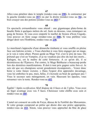 67
Allez-vous pénétrer dans le temple (rendez-vous au 298), le contourner par
la gauche (rendez-vous au 357) ou par la droite (rendez-vous au 56), ou
bien essayer une des potions (rendez-vous au 103) ?
68
Un spectacle extraordinaire vous attend : une gigantesque plate-forme de
basalte flotte à quelques mètres du sol. Juste en dessous, vous remarquez un
gong de bronze. Si vous avez emporté le maillet de bronze d'Icon Ungody,
vous pouvez en faire usage (rendez-vous au 508). Si vous préférez vous
diriger droit vers l'Emblème, rendez-vous au 238.
69
Le marchand s'approche d'une démarche titubante et vous souffle en pleine
face son haleine avinée. « Vous cherchez à vous faire engager par un mage,
je le vois à votre allure. Prenez garde au Mage Vyl, c'est le pire de tous. On
prétend que c'est un Vampire, et je ne voudrais pas dire du mal des morts...
Kalugen, lui, est le maître de cette forteresse. A ce qu'on dit, il se
désintéresse de l'Épreuve. Par contre, le Mage Balthazar a beaucoup perdu
lors des dernières manifestations. Il doit à tout prix gagner cette fois-ci. Je
suis sûr que ses champions seront grandement récompensés... Venez donc
boire à votre future victoire. » Dans l'espoir d'en apprendre davantage,
vous lui emboîtez le pas, mais, hélas, il s'écroule au bout de quelques pas !
Vous le secouez sans ménagement, en vain. Haussant les épaules, vous
retournez vers la tente. Rendez-vous au 452.
70
Égalité ! Après rectification, Klef dispose de 4 faces et de 3 piles. Vous avez
un léger avantage avec vos 5 faces. Choisissez votre chiffre avec soin et
rendez-vous au 185.
71
L'autel est consacré au culte de Freya, déesse de la Fertilité des Mercaniens.
Si votre groupe comprend un prêtre qui désire dire une prière appropriée,
rendez-vous au 153. Sinon, vous pouvez vous approcher du bloc de glace
 