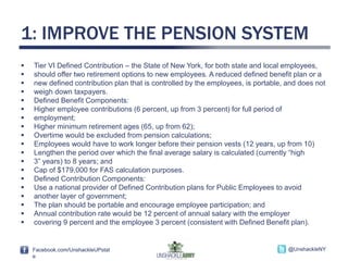 Facebook.com/UnshackleUPstat
e
@UnshackleNYFacebook.com/UnshackleUPstat
e
@UnshackleNY
1: IMPROVE THE PENSION SYSTEM
 Tier VI Defined Contribution – the State of New York, for both state and local employees,
 should offer two retirement options to new employees. A reduced defined benefit plan or a
 new defined contribution plan that is controlled by the employees, is portable, and does not
 weigh down taxpayers.
 Defined Benefit Components:
 Higher employee contributions (6 percent, up from 3 percent) for full period of
 employment;
 Higher minimum retirement ages (65, up from 62);
 Overtime would be excluded from pension calculations;
 Employees would have to work longer before their pension vests (12 years, up from 10)
 Lengthen the period over which the final average salary is calculated (currently “high
 3” years) to 8 years; and
 Cap of $179,000 for FAS calculation purposes.
 Defined Contribution Components:
 Use a national provider of Defined Contribution plans for Public Employees to avoid
 another layer of government;
 The plan should be portable and encourage employee participation; and
 Annual contribution rate would be 12 percent of annual salary with the employer
 covering 9 percent and the employee 3 percent (consistent with Defined Benefit plan).
 
